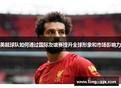 英超球队如何通过国际友谊赛提升全球形象和市场影响力 英超球队如何通过国际友谊赛提升全球形象和市场影响力