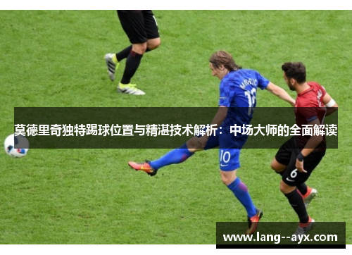莫德里奇独特踢球位置与精湛技术解析：中场大师的全面解读