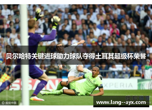 贝尔哈特关键进球助力球队夺得土耳其超级杯荣誉 贝尔哈特关键进球助力球队夺得土耳其超级杯荣誉