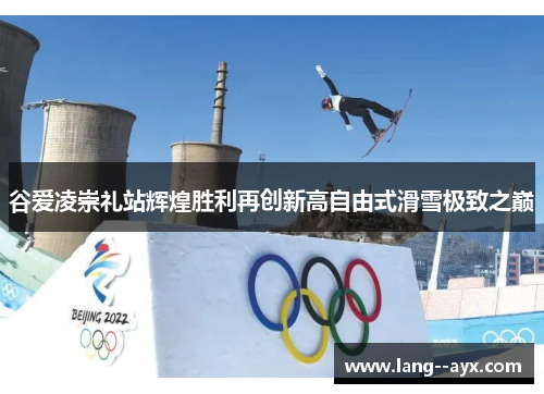 谷爱凌崇礼站辉煌胜利再创新高自由式滑雪极致之巅