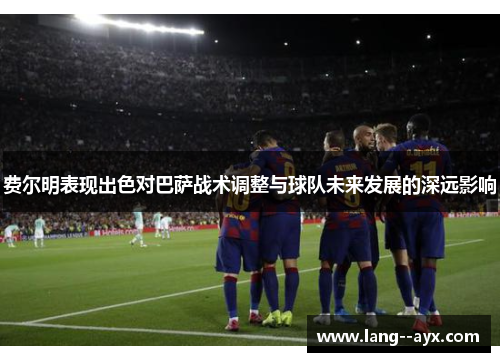 费尔明表现出色对巴萨战术调整与球队未来发展的深远影响