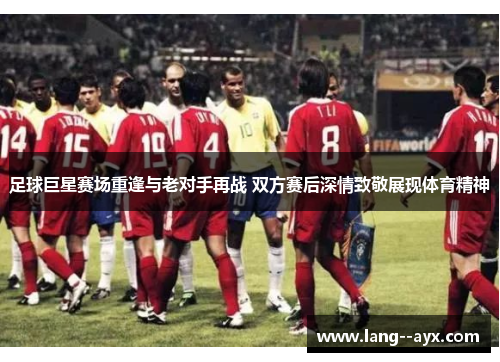 足球巨星赛场重逢与老对手再战 双方赛后深情致敬展现体育精神