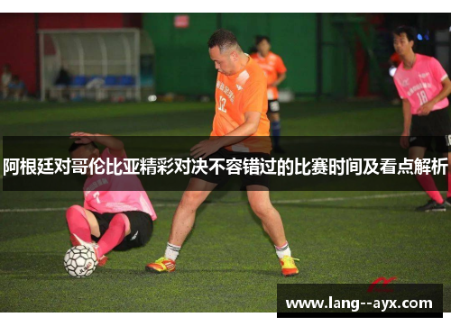 阿根廷对哥伦比亚精彩对决不容错过的比赛时间及看点解析