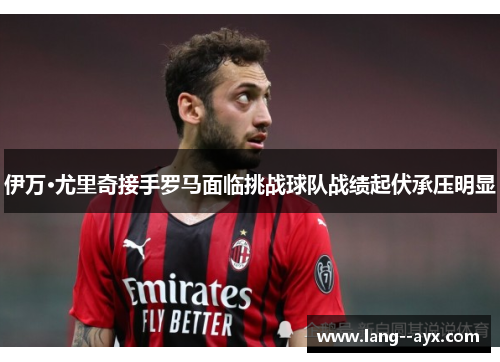 伊万·尤里奇接手罗马面临挑战球队战绩起伏承压明显