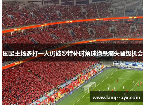 国足主场多打一人仍被沙特补时角球绝杀痛失晋级机会