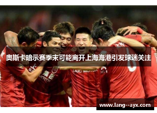 奥斯卡暗示赛季末可能离开上海海港引发球迷关注