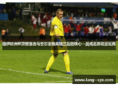 格伊欧洲杯顶替落选马奎尔坐稳英格兰后防核心一战成名震动足坛再