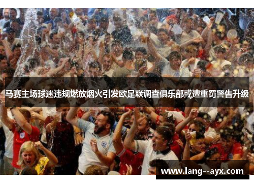 马赛主场球迷违规燃放烟火引发欧足联调查俱乐部或遭重罚警告升级