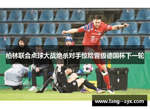 柏林联合点球大战绝杀对手惊险晋级德国杯下一轮 柏林联合点球大战绝杀对手惊险晋级德国杯下一轮